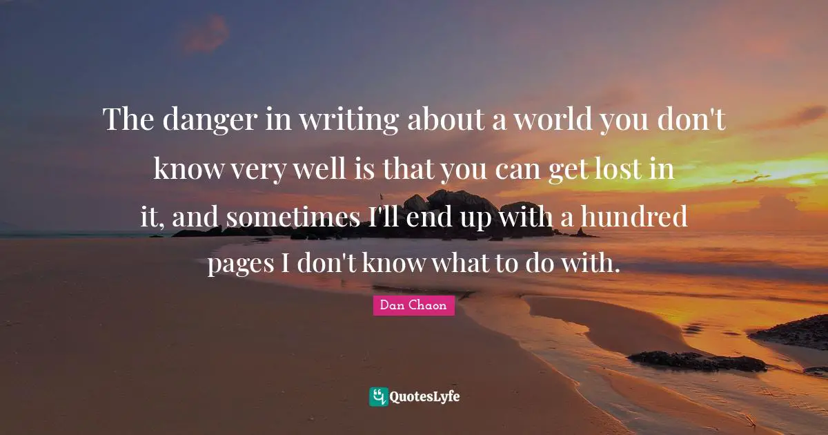The danger in writing about a world you don't know very well is that you can get lost in it, and sometimes I'll end up with a hundred pages I don't know what to do with.