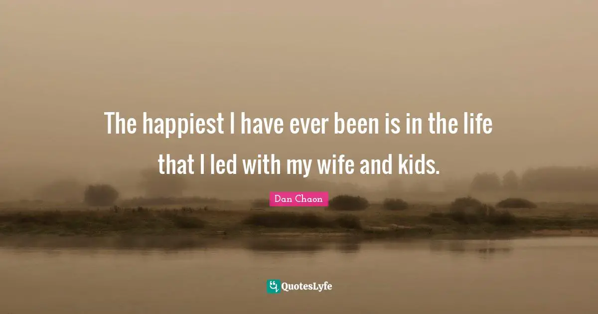 The happiest I have ever been is in the life that I led with my wife and kids.