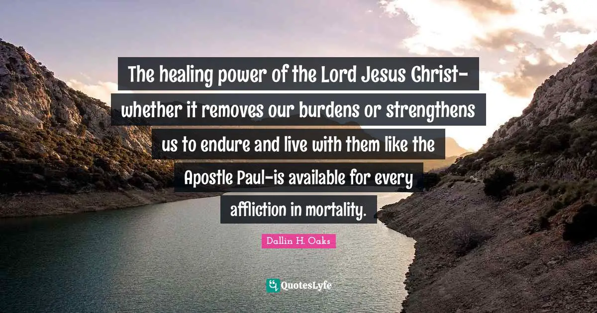 The healing power of the Lord Jesus Christ-whether it removes our burdens or strengthens us to endure and live with them like the Apostle Paul-is available for every affliction in mortality.
