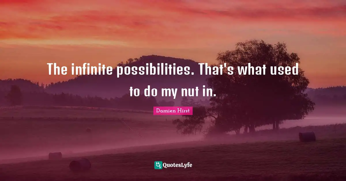 The infinite possibilities. That's what used to do my nut in.