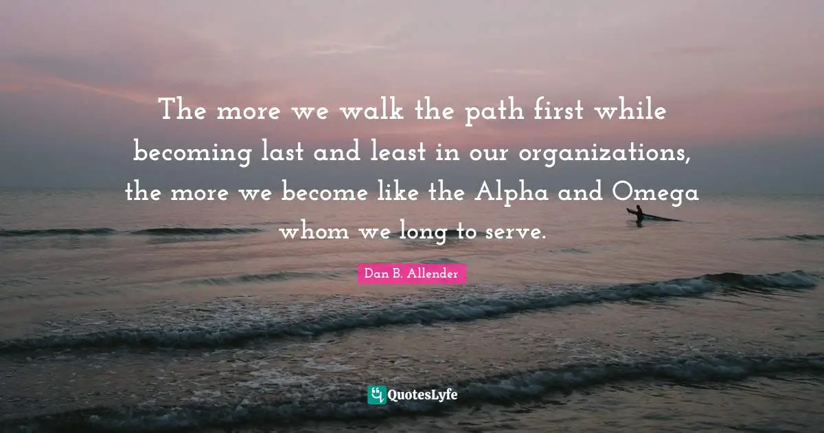 The more we walk the path first while becoming last and least in our organizations, the more we become like the Alpha and Omega whom we long to serve.