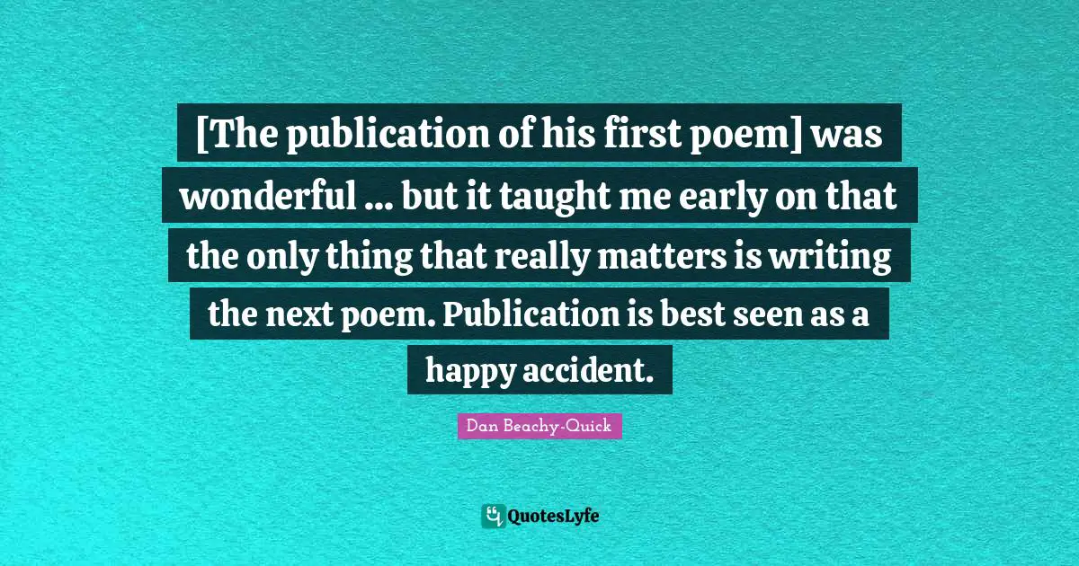 [The publication of his first poem] was wonderful ... but it taught me early on that the only thing that really matters is writing the next poem. Publication is best seen as a happy accident.