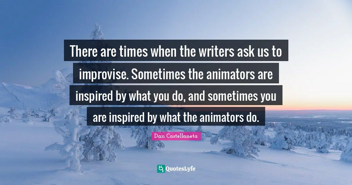 There are times when the writers ask us to improvise. Sometimes the animators are inspired by what you do, and sometimes you are inspired by what the animators do.