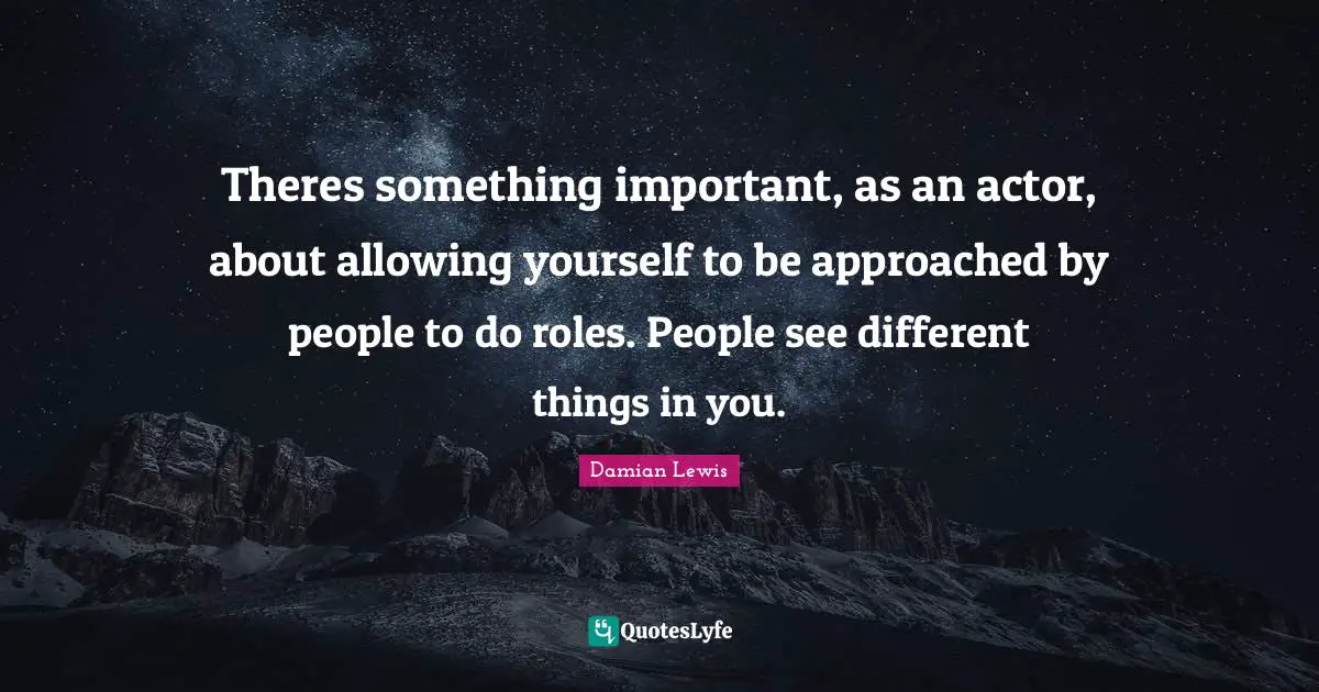 Theres something important, as an actor, about allowing yourself to be approached by people to do roles. People see different things in you.