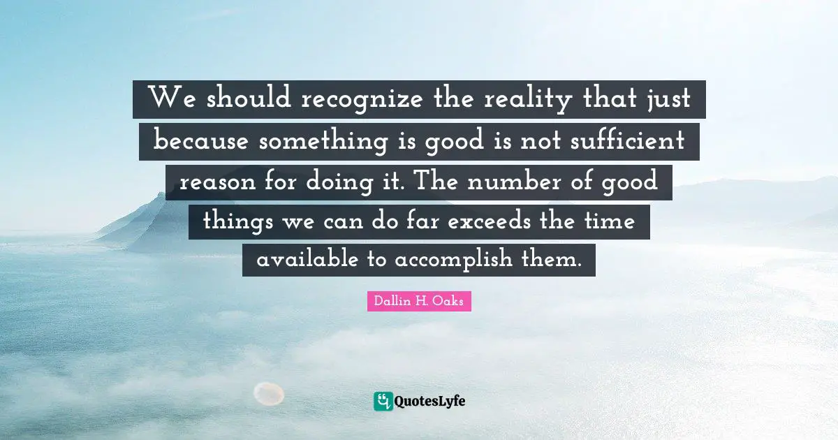 Dallin H. Oaks Quotes: "We should recognize the reality that just because something is good is not sufficient reason for doing it. The number of good things we can do far exceeds the time available to accomplish them."