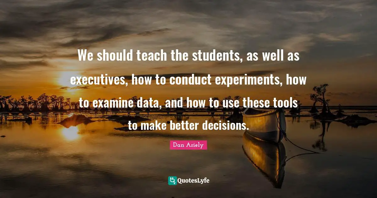 We should teach the students, as well as executives, how to conduct experiments, how to examine data, and how to use these tools to make better decisions.