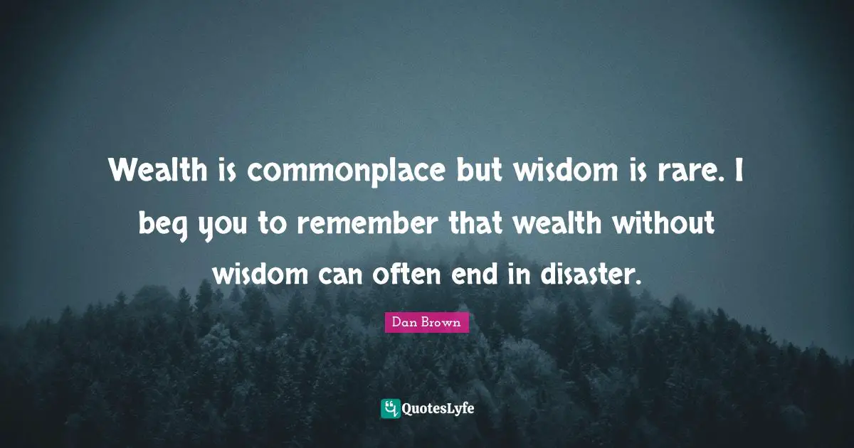 Wealth is commonplace but wisdom is rare. I beg you to remember that wealth without wisdom can often end in disaster.