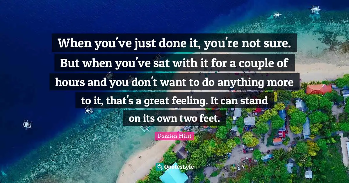 When you've just done it, you're not sure. But when you've sat with it for a couple of hours and you don't want to do anything more to it, that's a great feeling. It can stand on its own two feet.