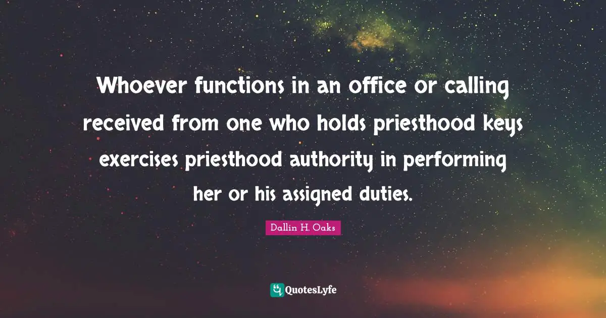 Dallin H. Oaks Quotes: "Whoever functions in an office or calling received from one who holds priesthood keys exercises priesthood authority in performing her or his assigned duties."