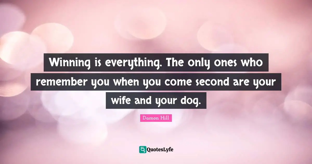 Winning is everything. The only ones who remember you when you come second are your wife and your dog.