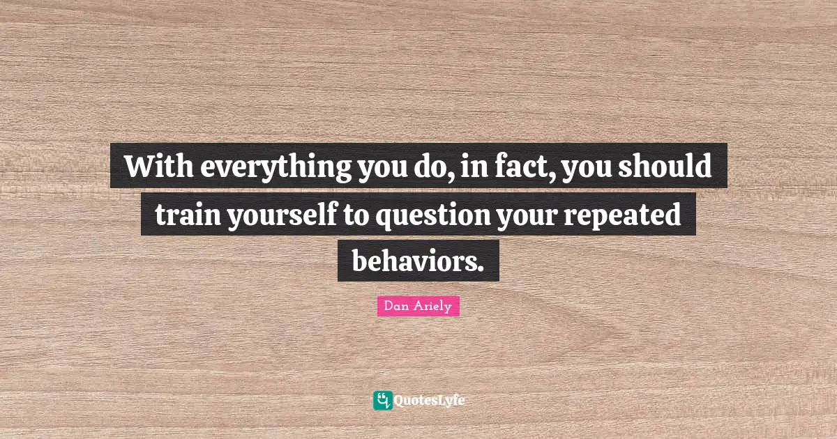 With everything you do, in fact, you should train yourself to question your repeated behaviors.