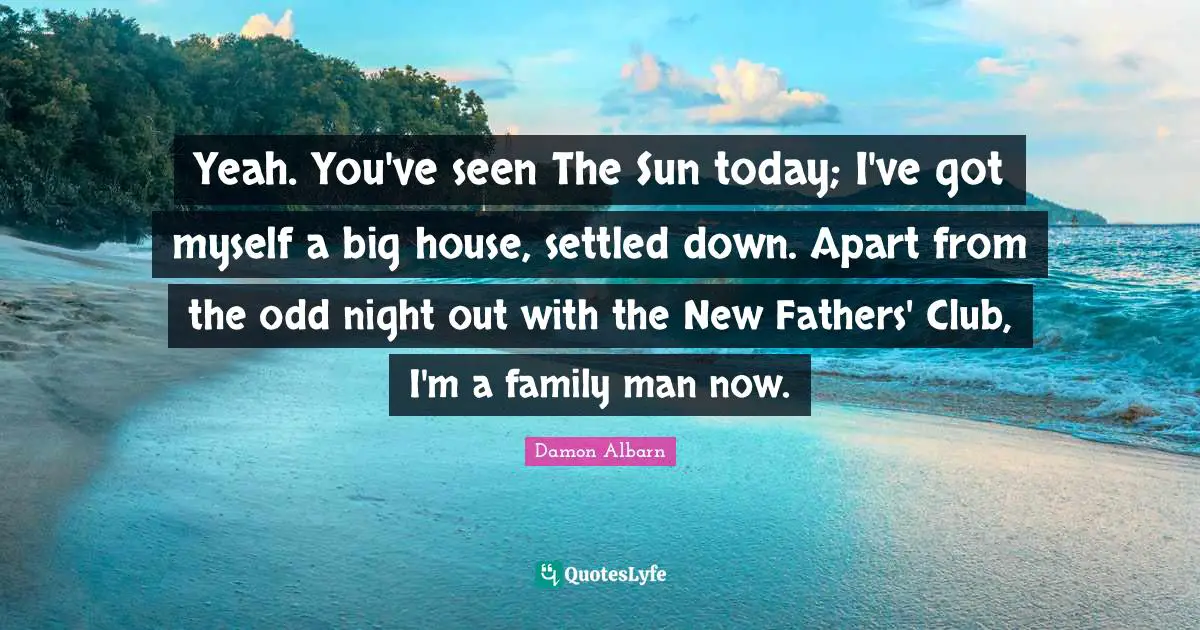 Yeah. You've seen The Sun today; I've got myself a big house, settled down. Apart from the odd night out with the New Fathers' Club, I'm a family man now.