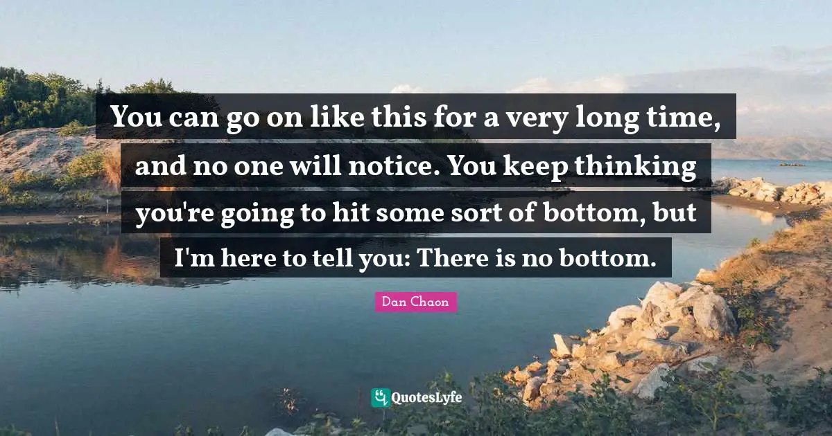 You can go on like this for a very long time, and no one will notice. You keep thinking you're going to hit some sort of bottom, but I'm here to tell you: There is no bottom.
