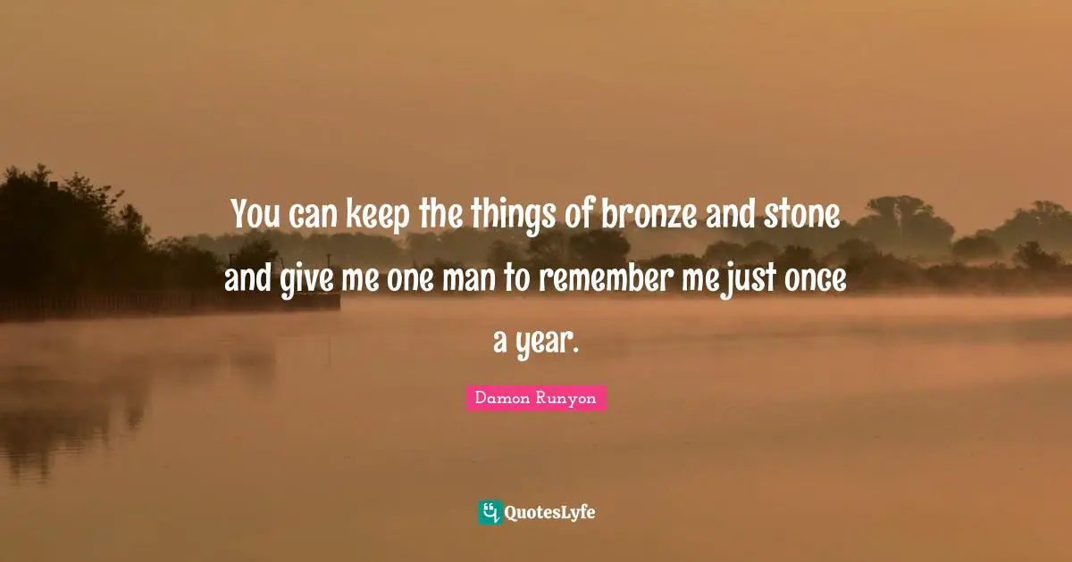 Damon Runyon Quotes: "You can keep the things of bronze and stone and give me one man to remember me just once a year."