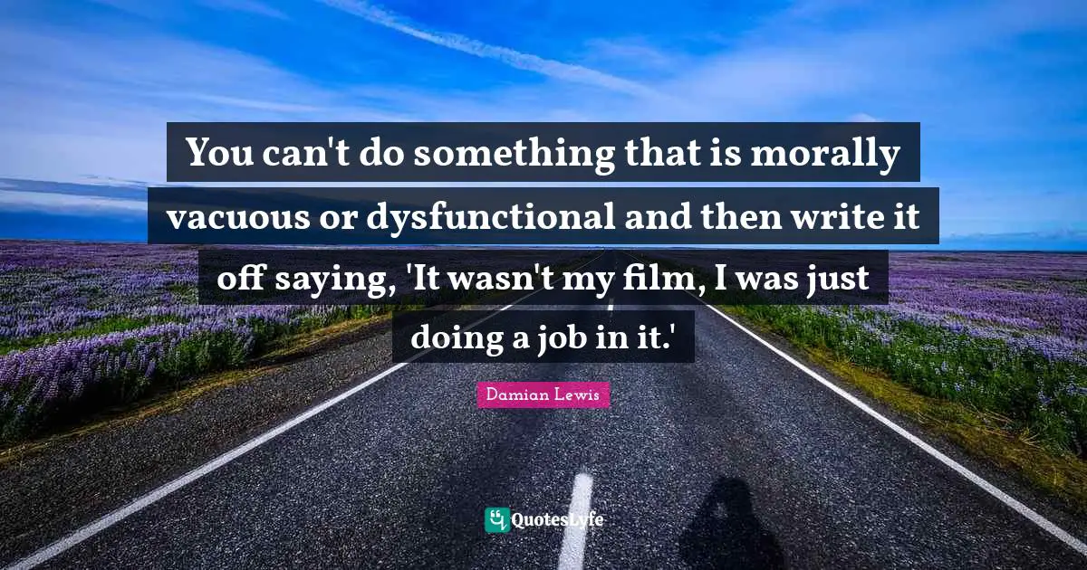 You can't do something that is morally vacuous or dysfunctional and then write it off saying, 'It wasn't my film, I was just doing a job in it.'