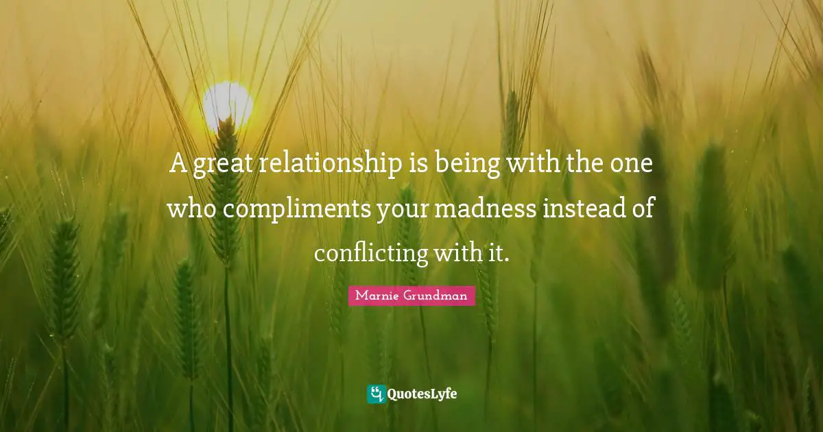 A great relationship is being with the one who compliments your madness instead of conflicting with it.