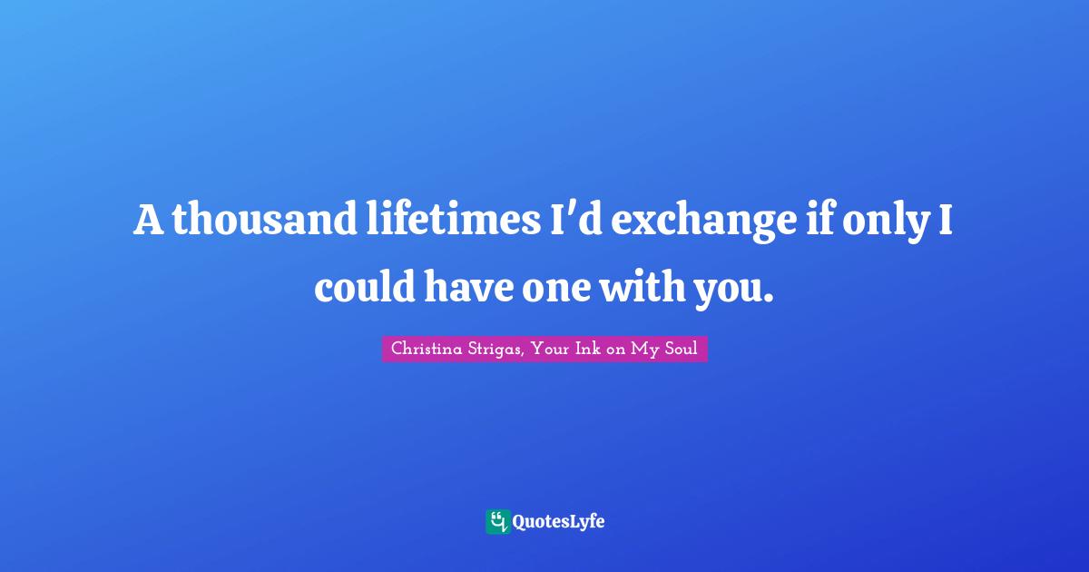 A thousand lifetimes I'd exchange if only I could have one with you.