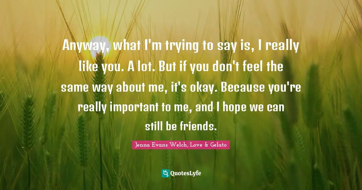 Anyway, what I'm trying to say is, I really like you. A lot. But if you don't feel the same way about me, it's okay. Because you're really important to me, and I hope we can still be friends.