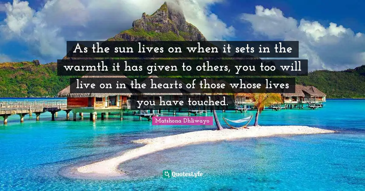 Matshona Dhliwayo Quotes: As the sun lives on when it sets in the warmth it has given to others, you too will live on in the hearts of those whose lives you have touched.