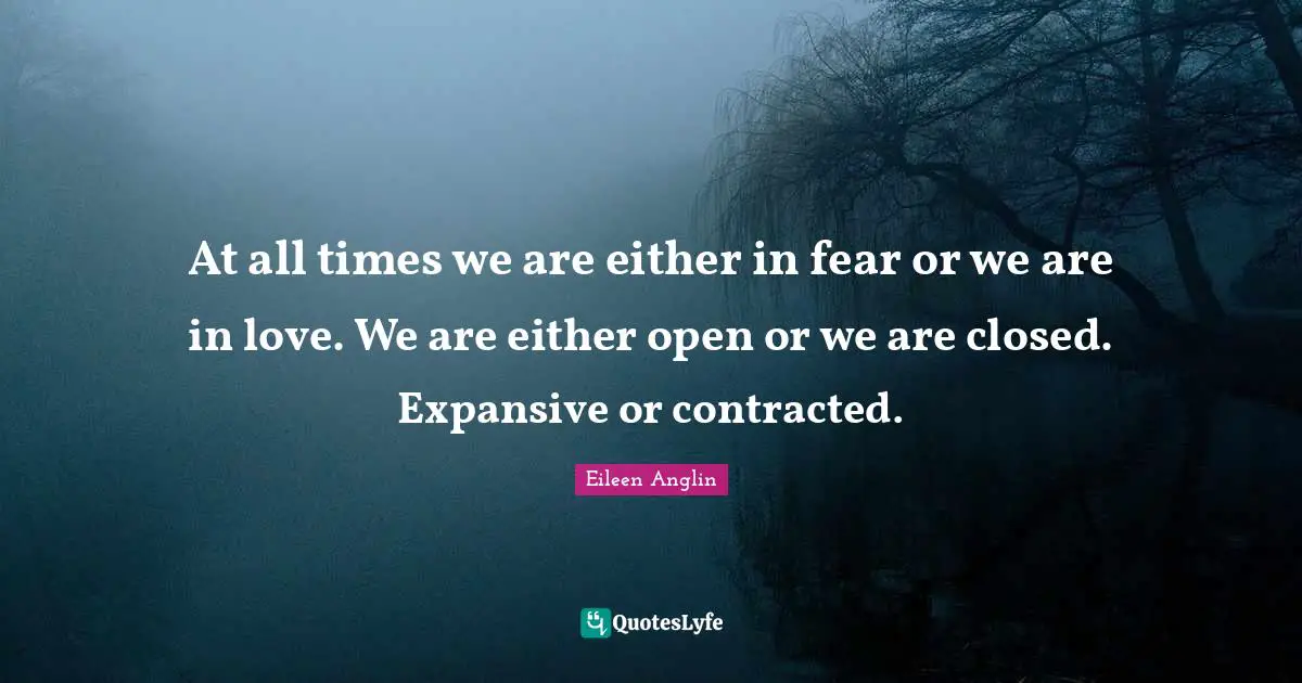 Eileen Anglin Quotes: At all times we are either in fear or we are in love. We are either open or we are closed. Expansive or contracted.