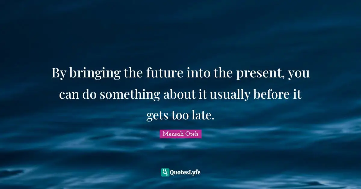By bringing the future into the present, you can do something about it usually before it gets too late.