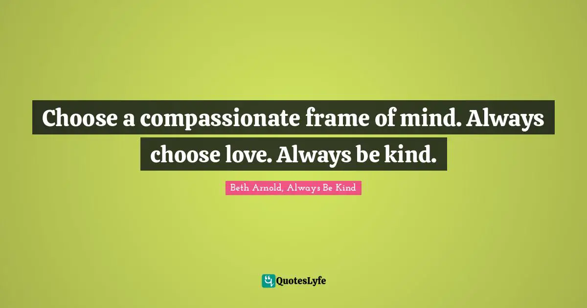 Choose a compassionate frame of mind. Always choose love. Always be kind.