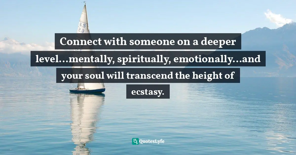 Connect with someone on a deeper level…mentally, spiritually, emotionally…and your soul will transcend the height of ecstasy.