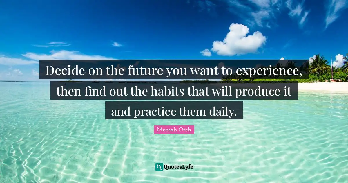Decide on the future you want to experience, then find out the habits that will produce it and practice them daily.