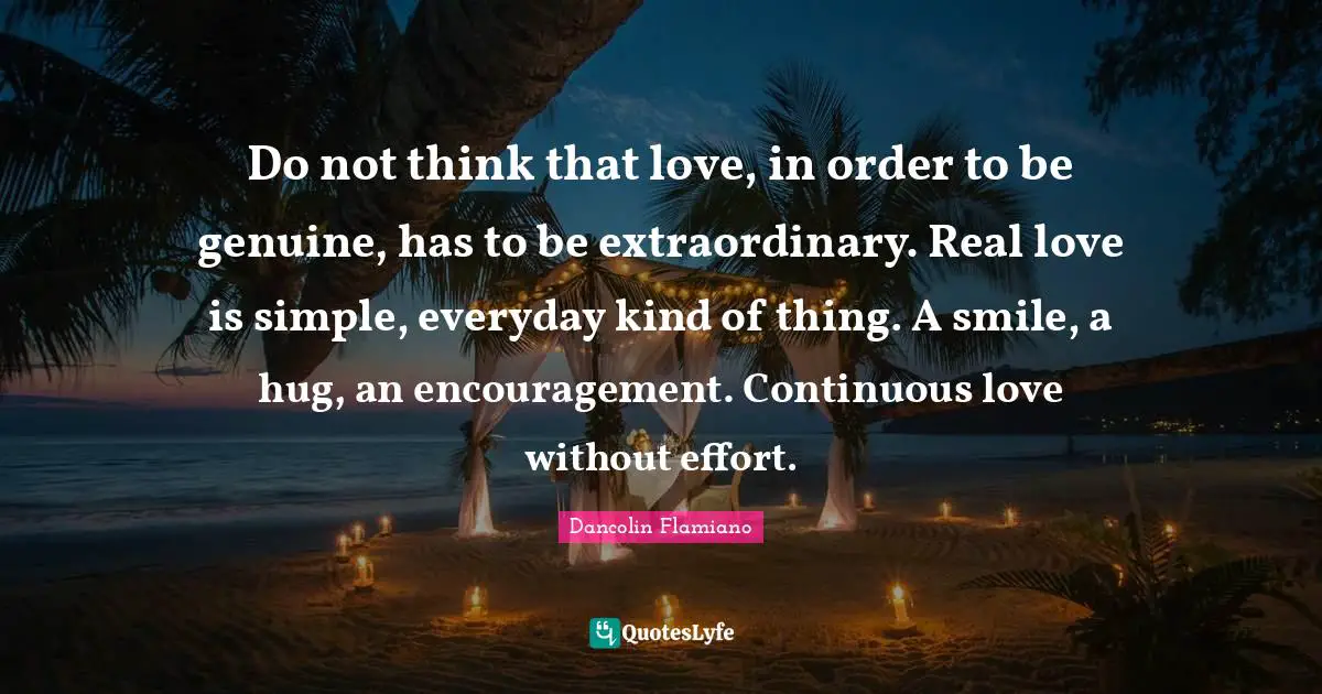 Do not think that love, in order to be genuine, has to be extraordinary. Real love is simple, everyday kind of thing. A smile, a hug, an encouragement. Continuous love without effort.