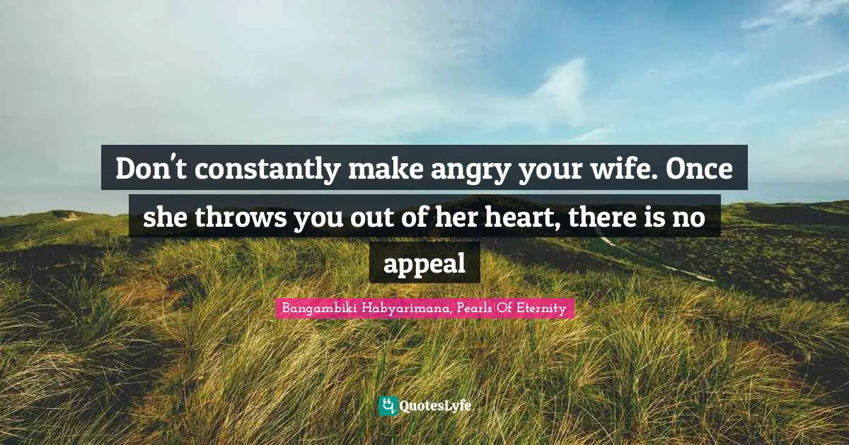Don't constantly make angry your wife. Once she throws you out of her heart, there is no appeal