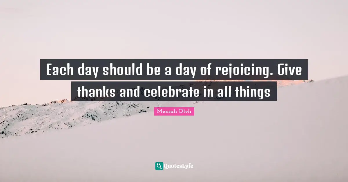 Each day should be a day of rejoicing. Give thanks and celebrate in all things
