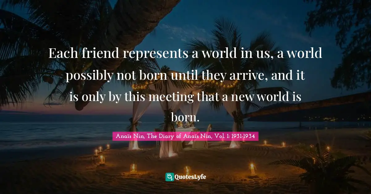 Each friend represents a world in us, a world possibly not born until they arrive, and it is only by this meeting that a new world is born.