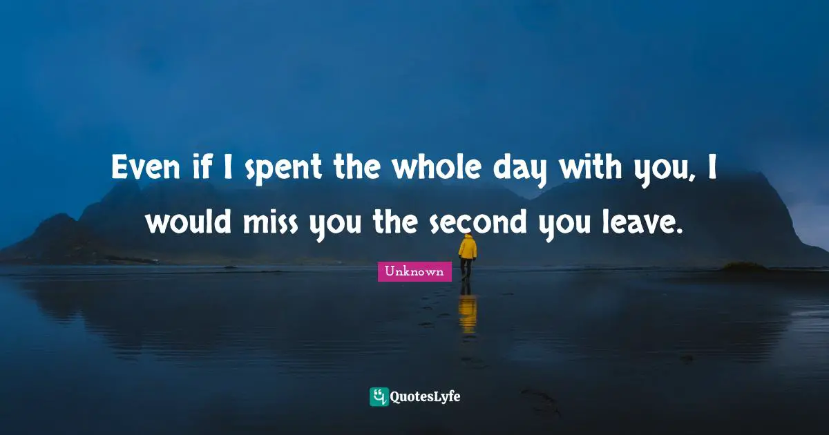 Even if I spent the whole day with you, I would miss you the second you leave.