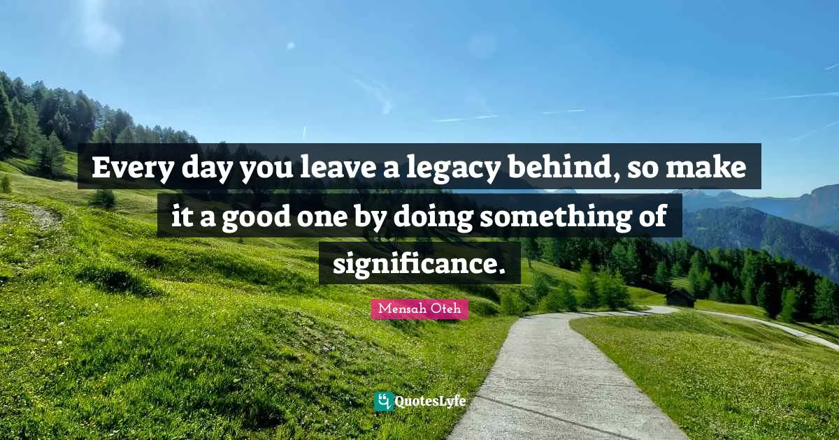 Every day you leave a legacy behind, so make it a good one by doing something of significance.