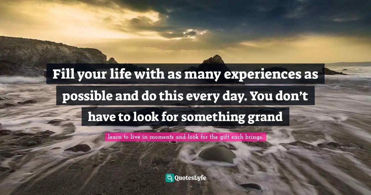 Fill your life with as many experiences as possible and do this every day. You don’t have to look for something grand