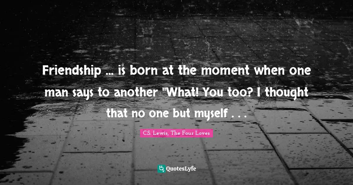 Friendship ... is born at the moment when one man says to another "What! You too? I thought that no one but myself . . .