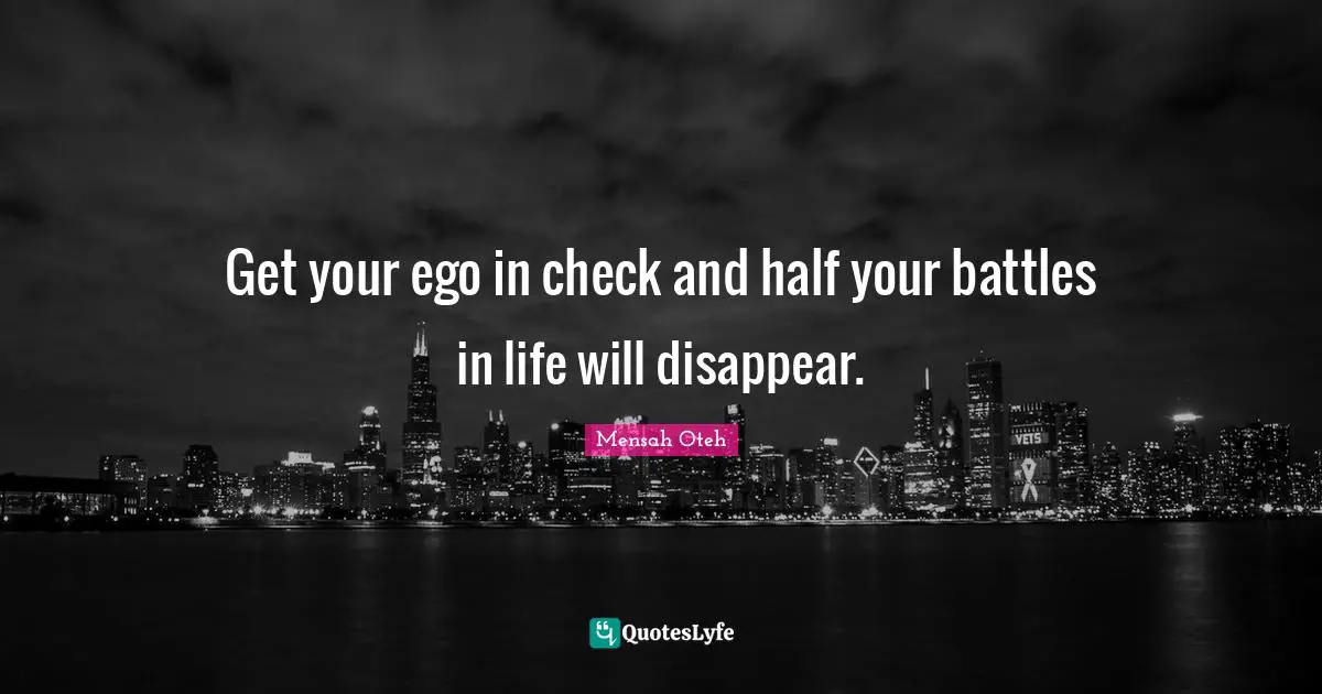 Get your ego in check and half your battles in life will disappear.