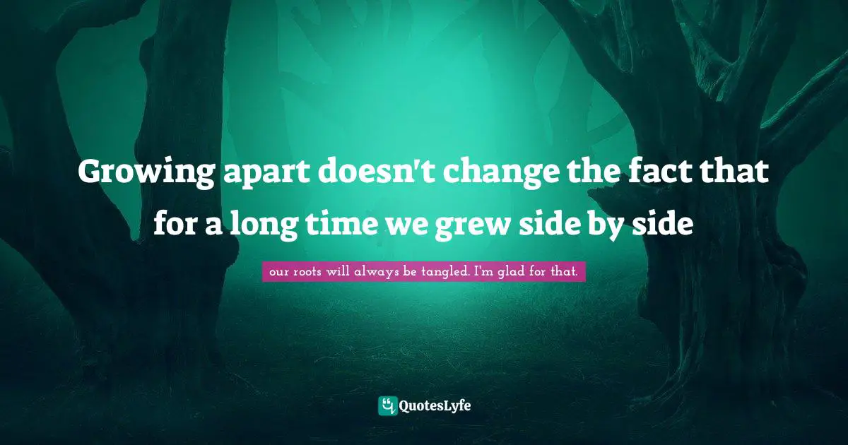 Growing apart doesn't change the fact that for a long time we grew side by side