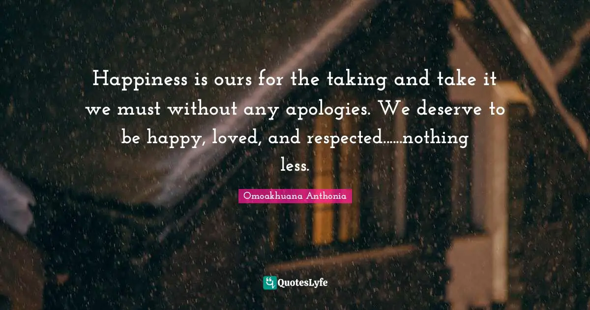 Happiness is ours for the taking and take it we must without any apologies. We deserve to be happy, loved, and respected......nothing less.