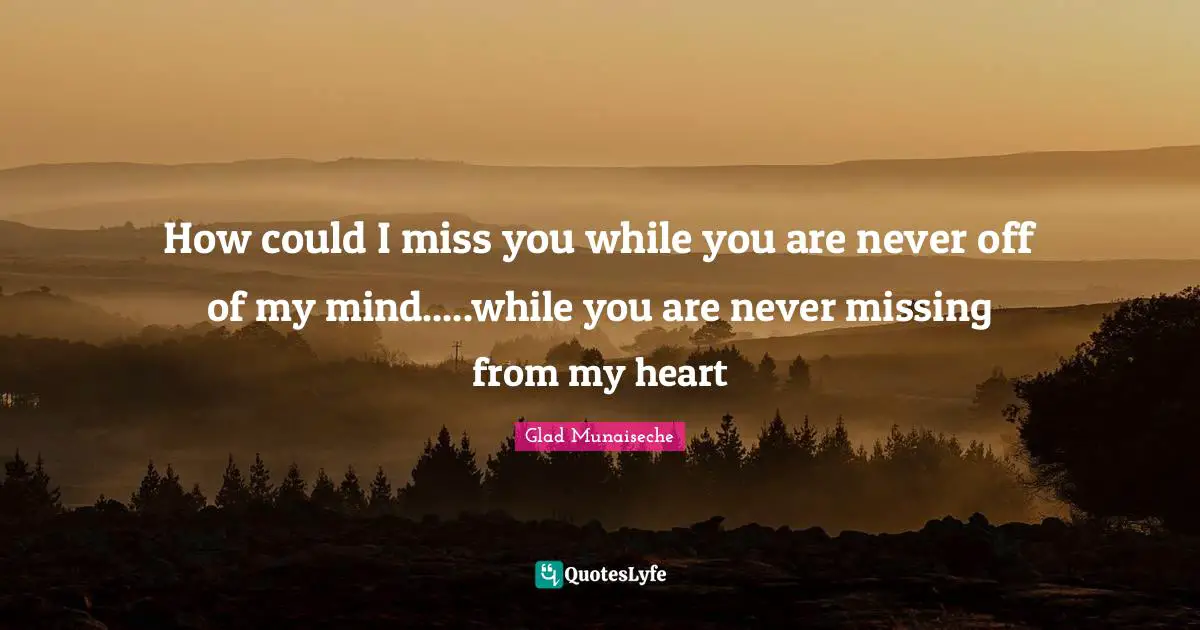 How could I miss you while you are never off of my mind.....while you are never missing from my heart
