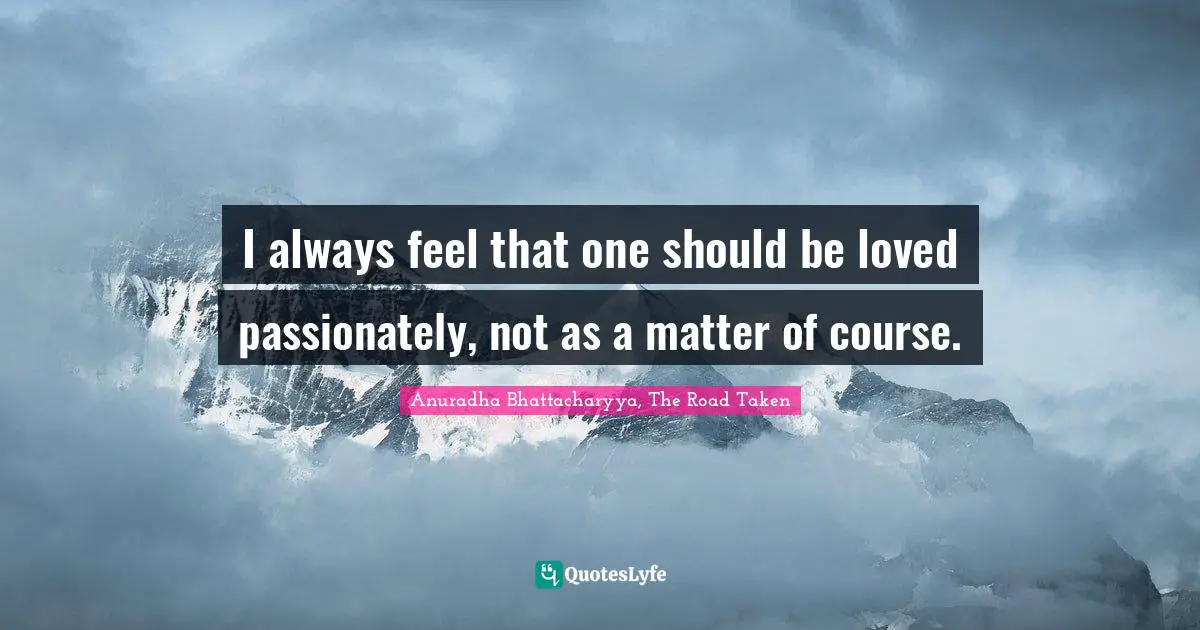 Anuradha Bhattacharyya, The Road Taken Quotes: I always feel that one should be loved passionately, not as a matter of course.