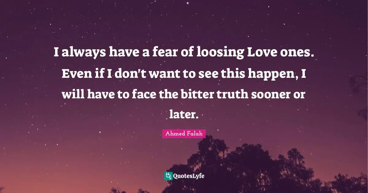I always have a fear of loosing Love ones. Even if I don't want to see this happen, I will have to face the bitter truth sooner or later.