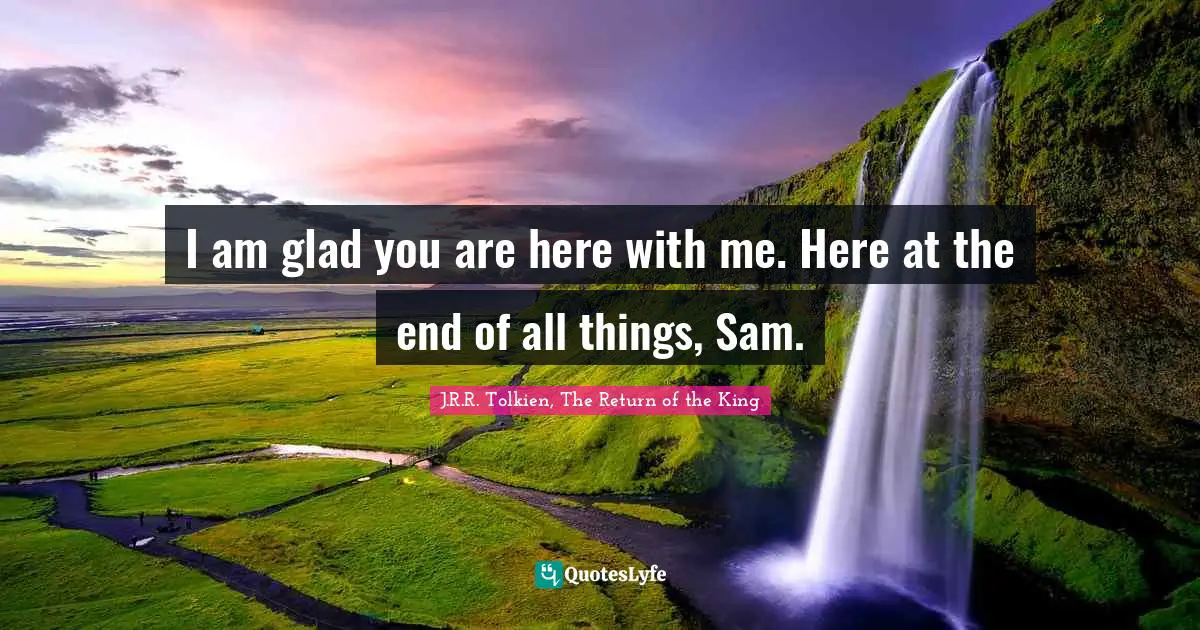 I am glad you are here with me. Here at the end of all things, Sam.
