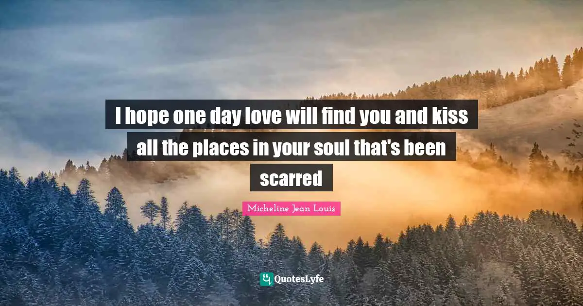 I hope one day love will find you and kiss all the places in your soul that's been scarred