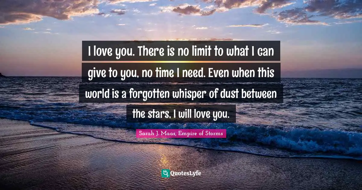 I love you. There is no limit to what I can give to you, no time I need. Even when this world is a forgotten whisper of dust between the stars, I will love you.