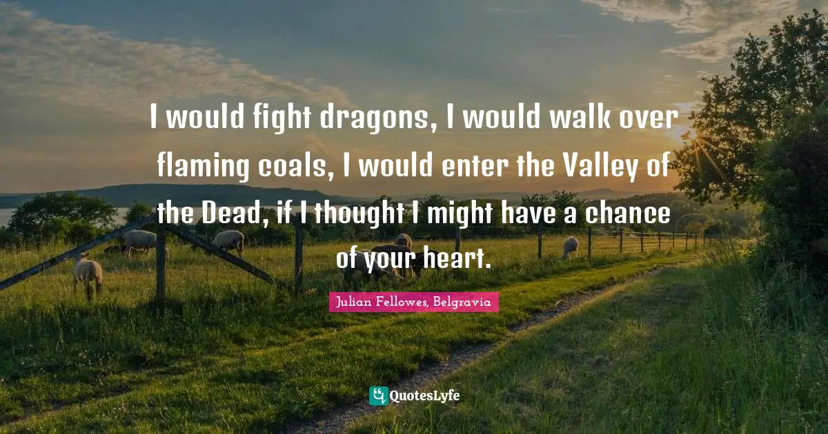 I would fight dragons, I would walk over flaming coals, I would enter the Valley of the Dead, if I thought I might have a chance of your heart.