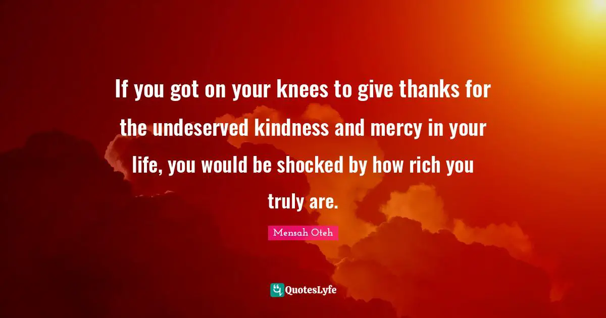If you got on your knees to give thanks for the undeserved kindness and mercy in your life, you would be shocked by how rich you truly are.
