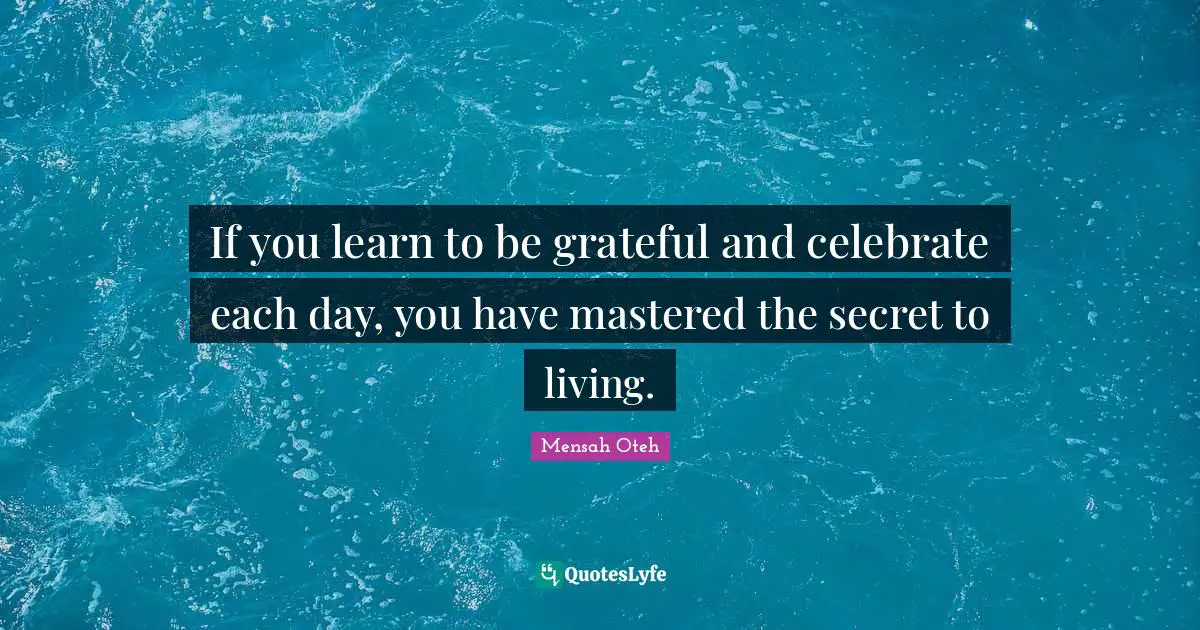 If you learn to be grateful and celebrate each day, you have mastered the secret to living.