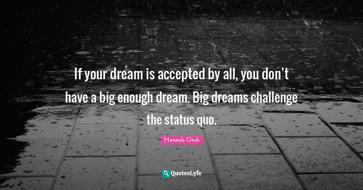 If your dream is accepted by all, you don’t have a big enough dream. Big dreams challenge the status quo.