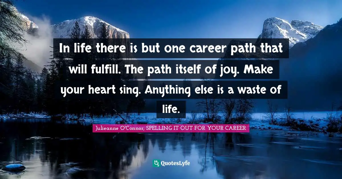 In life there is but one career path that will fulfill. The path itself of joy. Make your heart sing. Anything else is a waste of life.